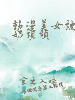 动漫美女被吸乳奶视频 动漫美女被吸乳奶视频