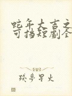 蛇年大吉之爱不可挡短剧全集免费观看