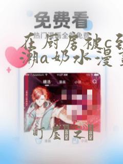 在厨房被c到高潮a奶水漫画：结局+番外