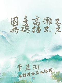 国产高潮又爽又无遮挡又免费