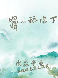 嗯…舔你下面视频