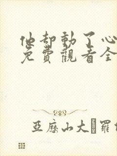 他却动了心短剧免费观看全集
