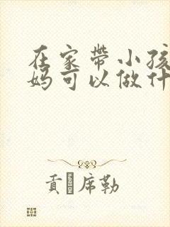 在家带小孩的宝妈可以做什么工作
