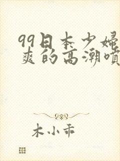 99日本少妇被爽的高潮喷水