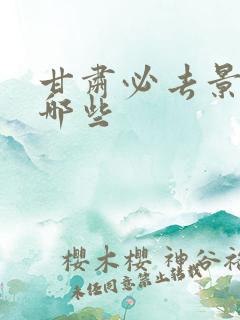 甘肃必去景点有哪些