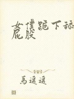 女仆跪下舔主人屁股