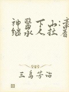 神医下山:豪门继承人拉着我领证