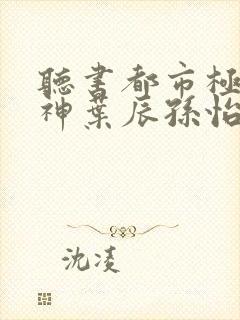 听书都市极品医神叶辰孙怡夏若雪小说