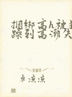 捆绑高h被狂c躁到高潮失禁