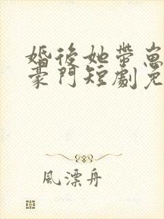 婚后她带崽嫁入豪门短剧免费观看