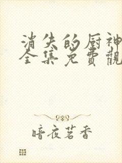 消失的厨神短剧全集免费观看高清最新