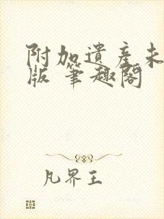 附加遗产未删减版 笔趣阁