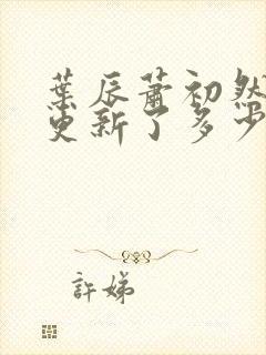 叶辰萧初然最快更新了多少章