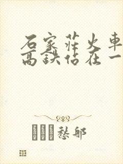 石家庄火车站跟高铁站在一起吗