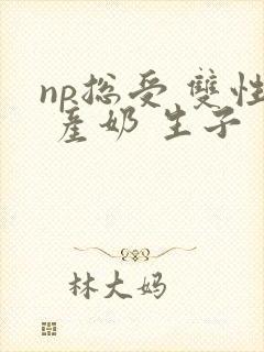 np总受 双性 产奶 生子