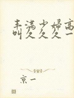丰满少妇高潮惨叫久久久一