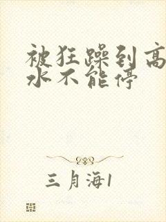 被狂躁到高潮喷水不能停