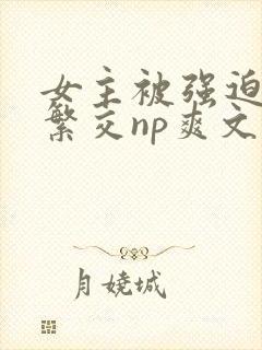 女主被强迫高h繁交np爽文