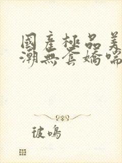 国产极品美女高潮无套娇喘