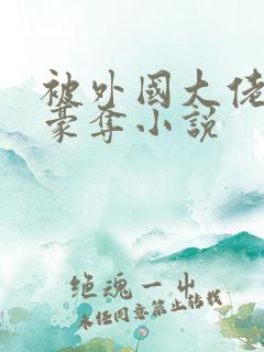被外国大佬强取豪夺小说
