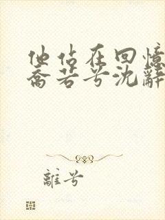 他站在回忆尽头乔若兮沈辞安的小说
