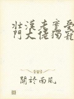 壮汉老实受被豪门大佬独宠了