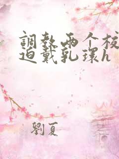调教两个校花被迫戴乳环h