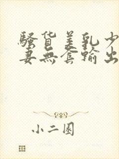 骚货美乳少妇人妻无套输出白浆