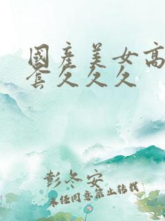 国产美女高潮无套久久久