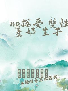 np总受 双性 产奶 生子