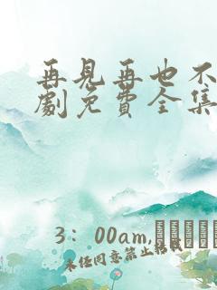 再见再也不见短剧免费全集免费播放