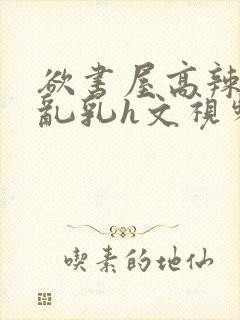 欲书屋高辣h文乱乳h文视频