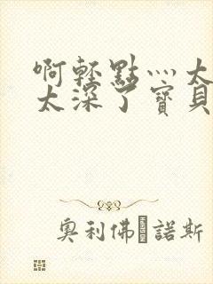 啊轻点灬太粗嗯太深了宝贝视频