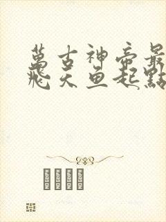 万古神帝最新章飞天鱼起点