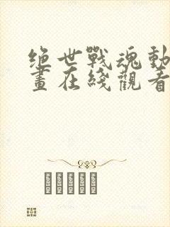 绝世战魂动态漫画在线观看全集免费播放