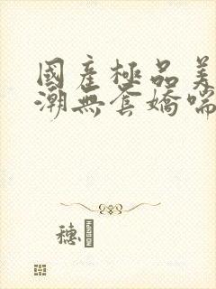 国产极品美女高潮无套娇喘