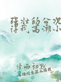 强壮的公次次弄得我高潮小说