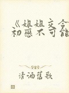 《姐姐交合我的初恋不可能是亲姐姐》