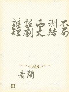 谁说西洲不知意短剧大结局