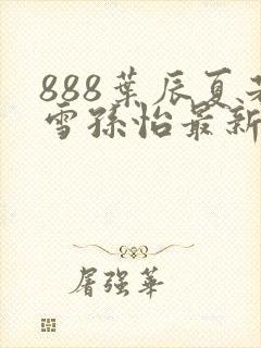888叶辰夏若雪孙怡最新章节八一