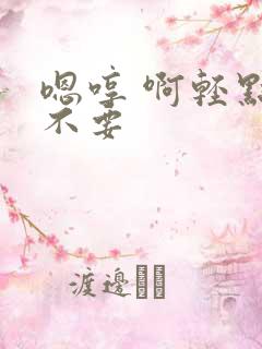 嗯哼 啊轻点 不要