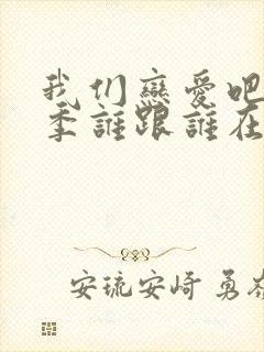 我们恋爱吧第6季谁跟谁在一起了