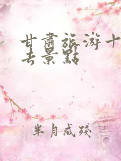 甘肃旅游十大必去景点
