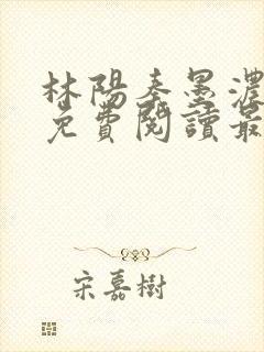 林阳秦墨浓全文免费阅读最新章节小说