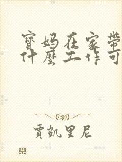 宝妈在家带娃有什么工作可以做