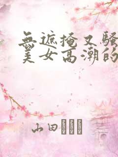 无遮掩又骚丰满美女高潮的视频