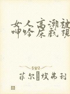 女人高潮被爽到呻吟床戏视频