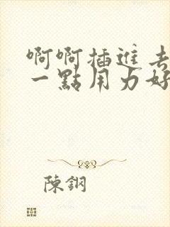 啊啊插进去嗯深一点用力好爽哦