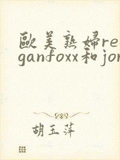 欧美熟妇reaganfoxx和jordi
