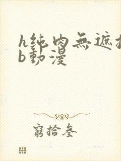 h纯肉无遮挡3b动漫